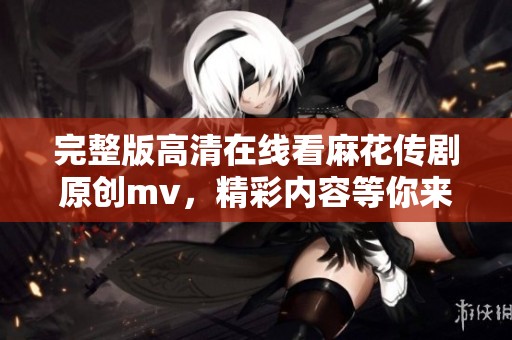 完整版高清在线看麻花传剧原创mv，精彩内容等你来发掘！