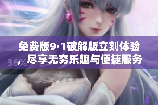 免费版9·1破解版立刻体验，尽享无穷乐趣与便捷服务