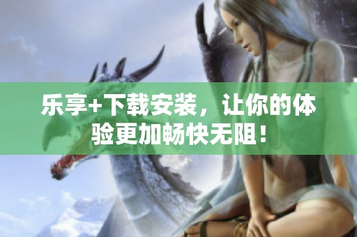 乐享+下载安装，让你的体验更加畅快无阻！