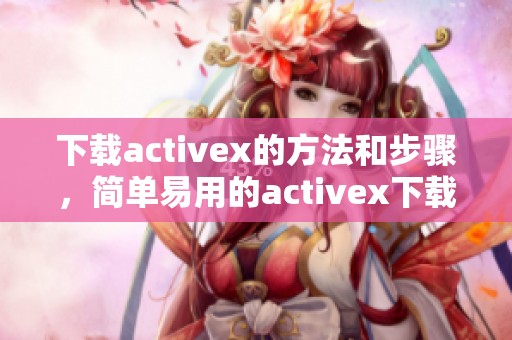 下载activex的方法和步骤，简单易用的activex下载指南分享给你