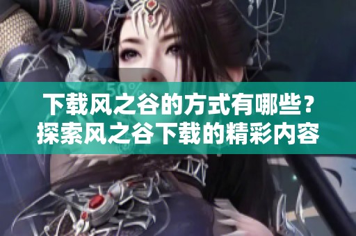 下载风之谷的方式有哪些？探索风之谷下载的精彩内容与体验。