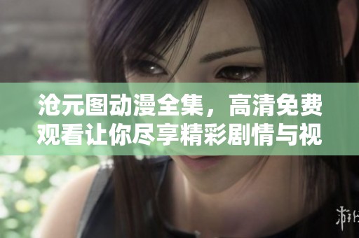 沧元图动漫全集，高清免费观看让你尽享精彩剧情与视觉盛宴