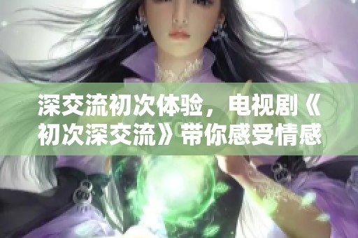 深交流初次体验，电视剧《初次深交流》带你感受情感的微妙变化