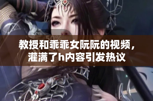 教授和乖乖女阮阮的视频，灌满了h内容引发热议