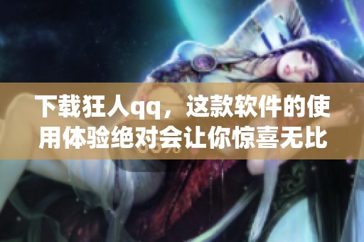 下载狂人qq，这款软件的使用体验绝对会让你惊喜无比