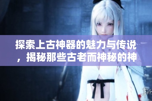 探索上古神器的魅力与传说，揭秘那些古老而神秘的神器故事
