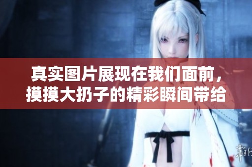 真实图片展现在我们面前，摸摸大扔子的精彩瞬间带给你惊喜
