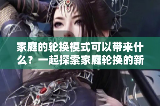 家庭的轮换模式可以带来什么？一起探索家庭轮换的新可能性。