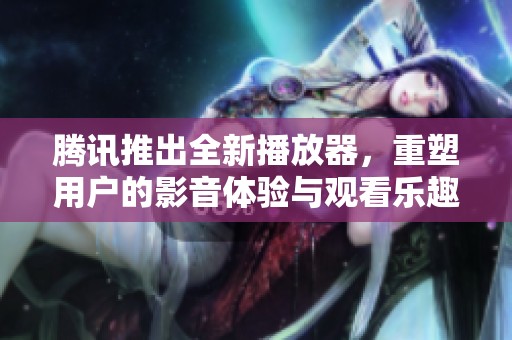 腾讯推出全新播放器，重塑用户的影音体验与观看乐趣