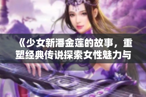 《少女新潘金莲的故事，重塑经典传说探索女性魅力与命运》