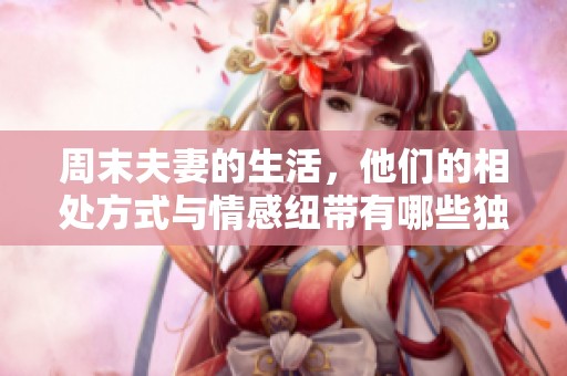 周末夫妻的生活，他们的相处方式与情感纽带有哪些独特之处呢