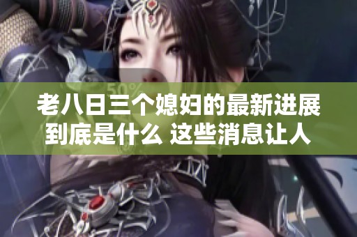 老八日三个媳妇的最新进展到底是什么 这些消息让人感到意外和期待