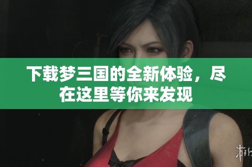 下载梦三国的全新体验，尽在这里等你来发现