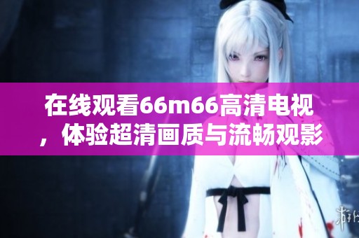 在线观看66m66高清电视，体验超清画质与流畅观影乐趣。