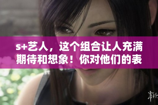 s+艺人，这个组合让人充满期待和想象！你对他们的表现有什么看法呢？