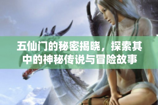 五仙门的秘密揭晓，探索其中的神秘传说与冒险故事