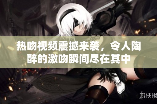 热吻视频震撼来袭，令人陶醉的激吻瞬间尽在其中