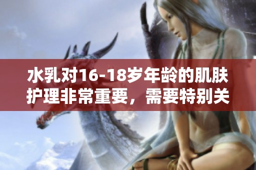 水乳对16-18岁年龄的肌肤护理非常重要，需要特别关注它们的选择与使用。