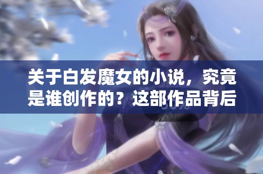 关于白发魔女的小说，究竟是谁创作的？这部作品背后有何故事？