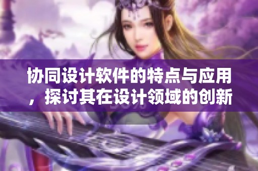 协同设计软件的特点与应用，探讨其在设计领域的创新作用与影响