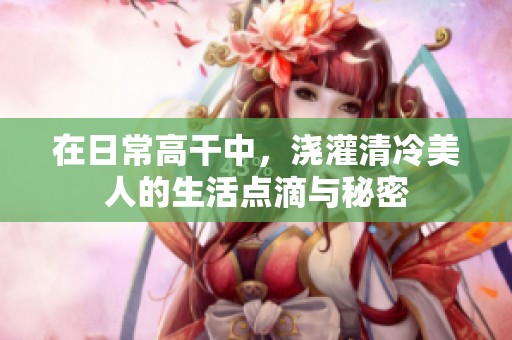 在日常高干中，浇灌清冷美人的生活点滴与秘密