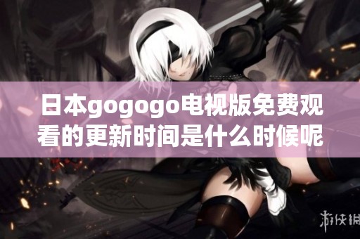 日本gogogo电视版免费观看的更新时间是什么时候呢？让我们一起关注一下吧！