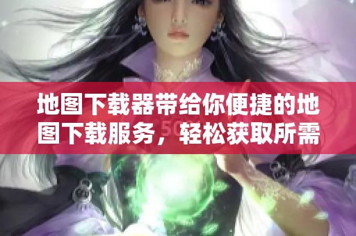 地图下载器带给你便捷的地图下载服务，轻松获取所需地图内容