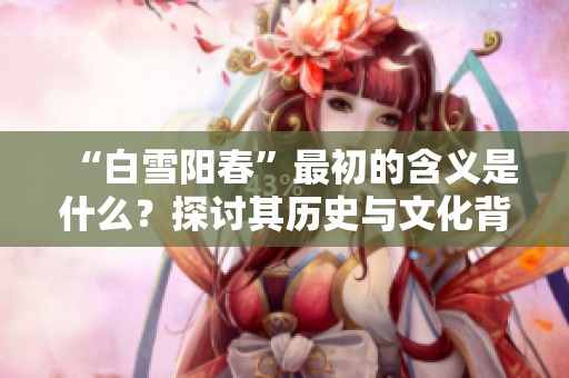 “白雪阳春”最初的含义是什么？探讨其历史与文化背景的深刻内涵