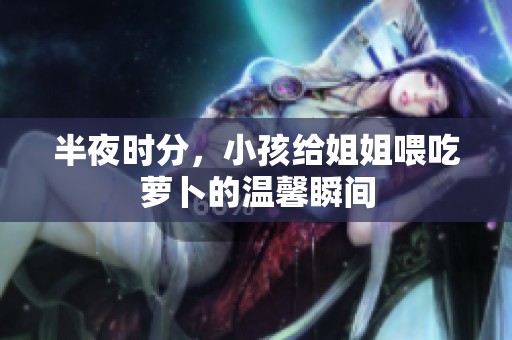 半夜时分，小孩给姐姐喂吃萝卜的温馨瞬间