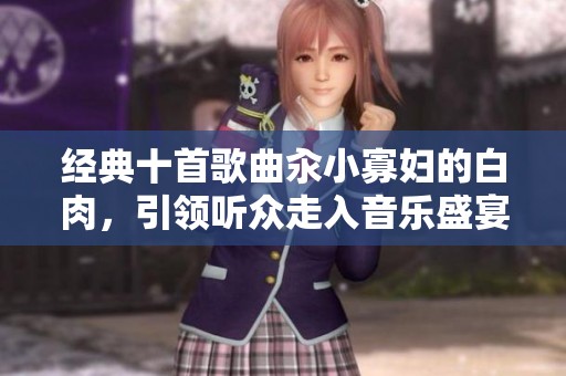 经典十首歌曲汆小寡妇的白肉，引领听众走入音乐盛宴