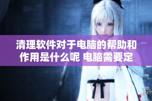 清理软件对于电脑的帮助和作用是什么呢 电脑需要定期使用清理软件吗