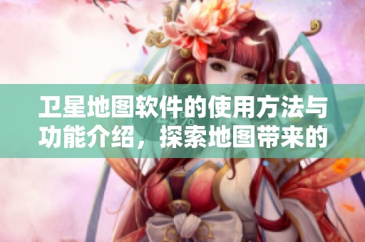 卫星地图软件的使用方法与功能介绍，探索地图带来的便利与乐趣