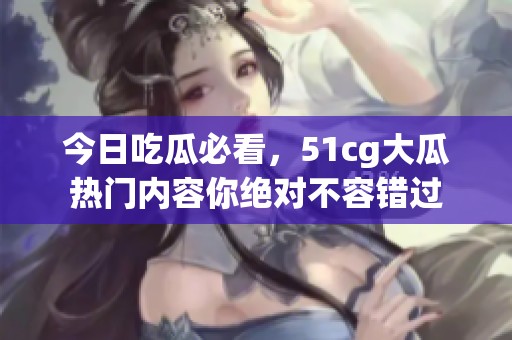 今日吃瓜必看，51cg大瓜热门内容你绝对不容错过