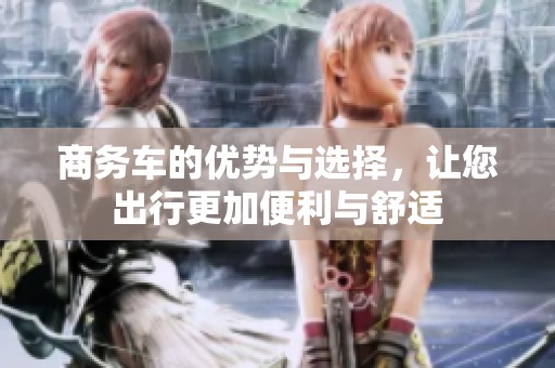 商务车的优势与选择，让您出行更加便利与舒适