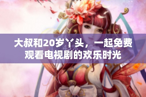 大叔和20岁丫头，一起免费观看电视剧的欢乐时光