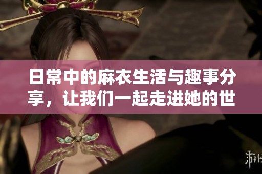 日常中的麻衣生活与趣事分享，让我们一起走进她的世界吧