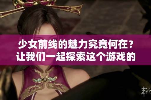 少女前线的魅力究竟何在？让我们一起探索这个游戏的精彩之处！