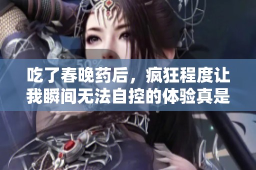 吃了春晚药后，疯狂程度让我瞬间无法自控的体验真是不可思议