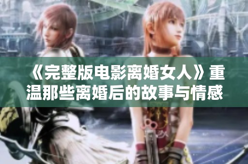 《完整版电影离婚女人》重温那些离婚后的故事与情感纠葛