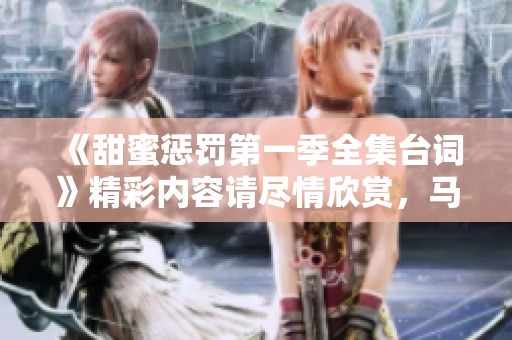 《甜蜜惩罚第一季全集台词》精彩内容请尽情欣赏，马赛部分不再呈现。