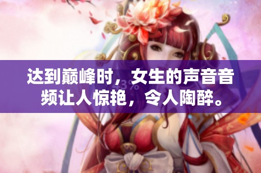 达到巅峰时，女生的声音音频让人惊艳，令人陶醉。