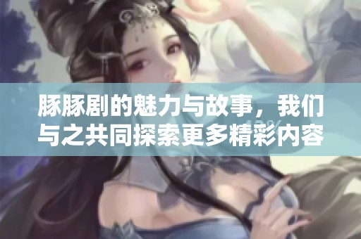 豚豚剧的魅力与故事，我们与之共同探索更多精彩内容