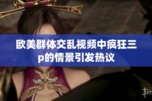 欧美群体交乱视频中疯狂三p的情景引发热议