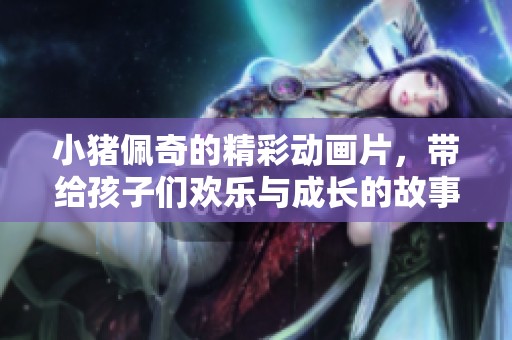 小猪佩奇的精彩动画片，带给孩子们欢乐与成长的故事