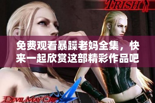 免费观看暴躁老妈全集，快来一起欣赏这部精彩作品吧