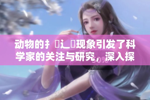 动物的扌喿辶畐现象引发了科学家的关注与研究，深入探讨其背后的奥秘