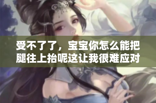 受不了了，宝宝你怎么能把腿往上抬呢这让我很难应对