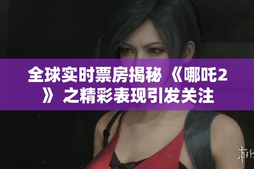全球实时票房揭秘 《哪吒2》 之精彩表现引发关注