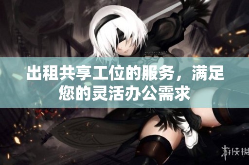 出租共享工位的服务，满足您的灵活办公需求