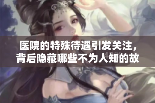医院的特殊待遇引发关注，背后隐藏哪些不为人知的故事？